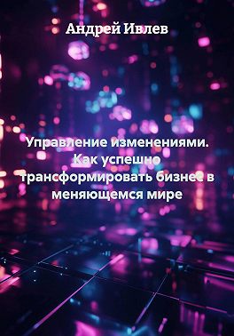 Управление изменениями. Как успешно трансформировать бизнес в меняющемся мире