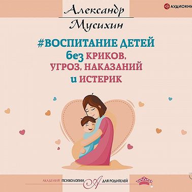 Воспитание детей без криков, угроз, наказаний и истерик