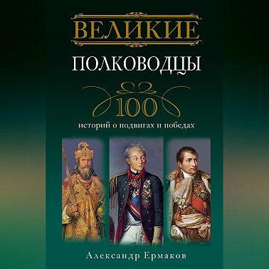 Великие полководцы. 100 историй о подвигах и победах