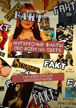 Интересные факты обо всём на свете. 150 новостей для интеллектуалов