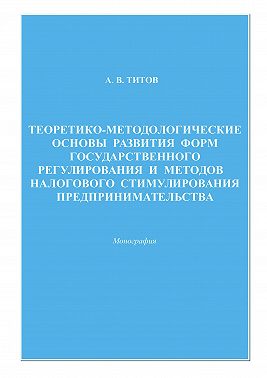 Теоретико-методологические основы развития форм государственного регулирования и методов налогового стимулирования предпринимательства