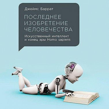 Последнее изобретение человечества: Искусственный интеллект и конец эры Homo sapiens