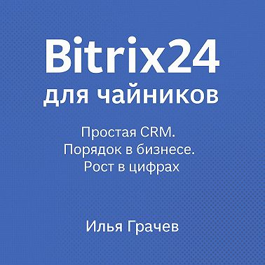 Bitrix24 для чайников. Простая CRM. Порядок в бизнесе. Рост в цифрах