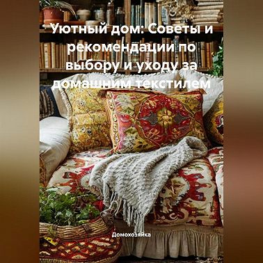 Уютный дом: Советы и рекомендации по выбору и уходу за домашним текстилем