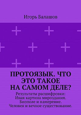 Протоязык. Что это такое на самом деле? Результаты расшифровки: Иная картина мироздания. Биополе и намерение. Человек и вечное существование