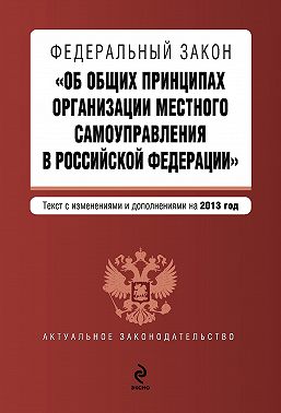 Федеральный закон «Об общих принципах организации местного самоуправления в Российской Федерации». Текст с изменениями и дополнениями на 2013 год