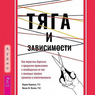 Тяга и зависимости. Как перестать бороться с вредными привычками и освободиться от них с помощью терапии принятия и ответственности