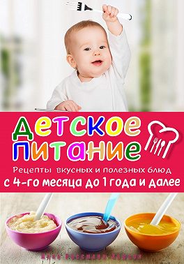 Детское питание. Рецепты вкусных и полезных блюд с 4-го месяца до 1 года и далее