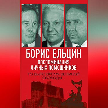 Борис Ельцин. Воспоминания личных помощников. То было время великой свободы…
