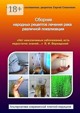 Сборник народных рецептов лечения рака различной локализации. «Нет неизлечимых заболеваний, есть недостаток знаний…» В. И. Вернадский. Альтернатива современной платной медицине