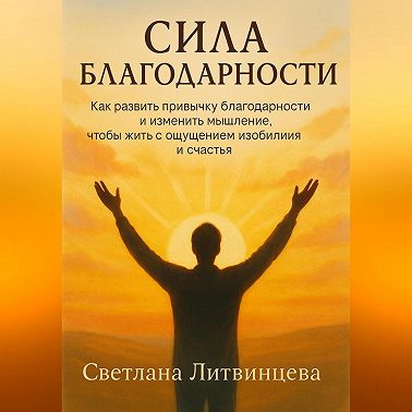 Сила благодарности.Как развить привычку благодарности и изменить мышление, чтобы жить с ощущением изобилия и счастья.